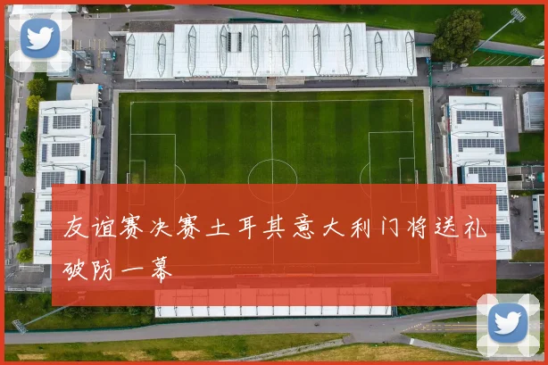 友谊赛决赛土耳其意大利门将送礼破防一幕