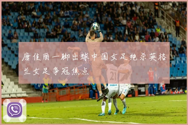 唐佳丽一脚出球中国女足绝杀英格兰女足争冠焦点