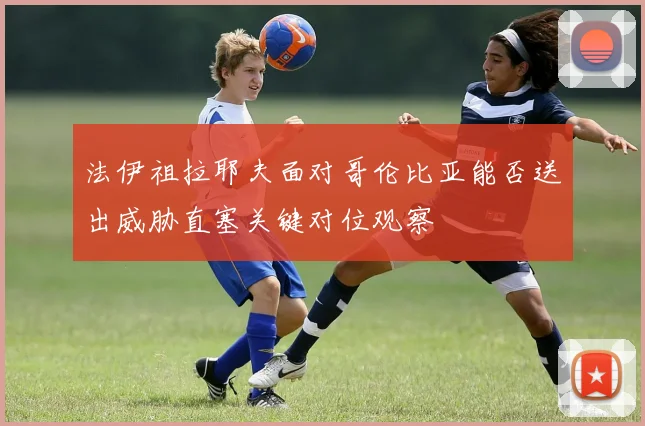 法伊祖拉耶夫面对哥伦比亚能否送出威胁直塞关键对位观察