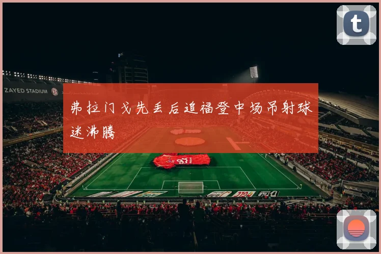 弗拉门戈先丢后追福登中场吊射球迷沸腾