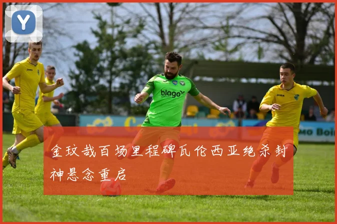 金玟哉百场里程碑瓦伦西亚绝杀封神悬念重启