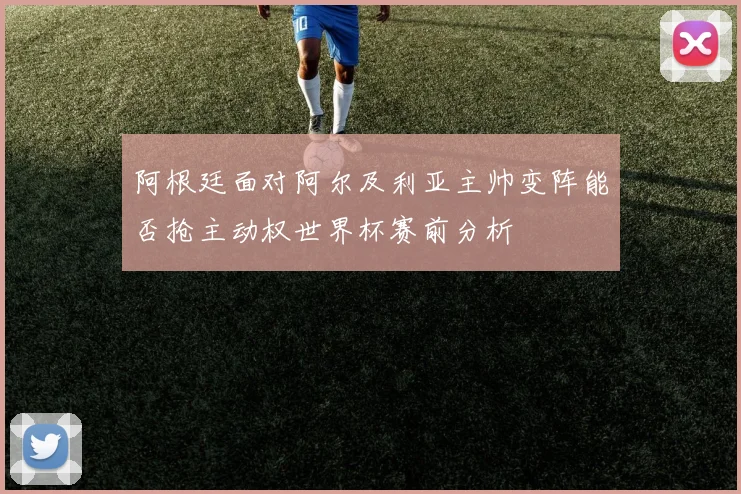 阿根廷面对阿尔及利亚主帅变阵能否抢主动权世界杯赛前分析