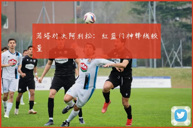 若塔对决阿利松：红蓝门神锋线较量