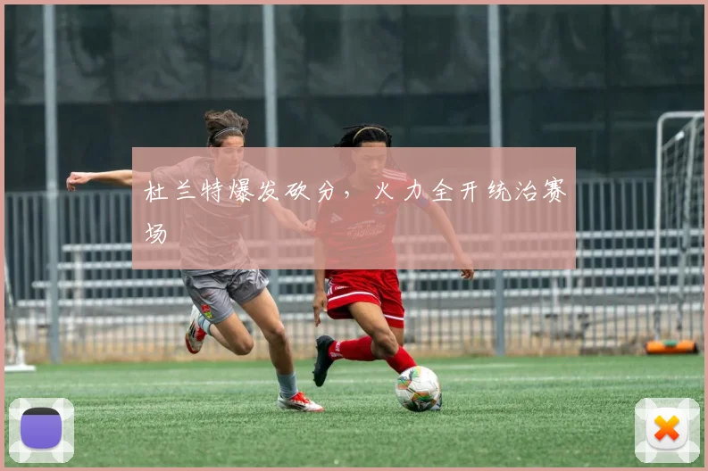 杜兰特爆发砍分,火力全开统治赛场