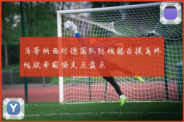 马蒂纳面对德国队防线能否提高终结效率前场支点盘点