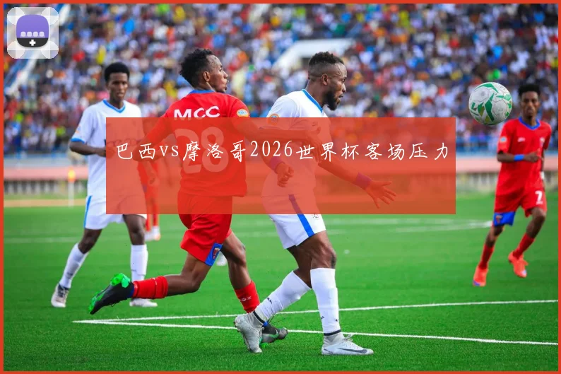 巴西vs摩洛哥2026世界杯客场压力