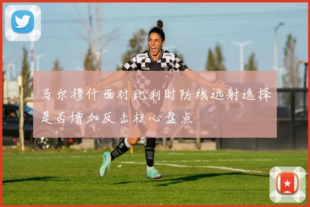 马尔穆什面对比利时防线远射选择是否增加反击核心盘点