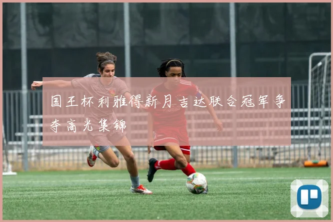 国王杯利雅得新月吉达联合冠军争夺高光集锦