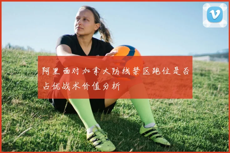 阿里面对加拿大防线禁区跑位是否占优战术价值分析
