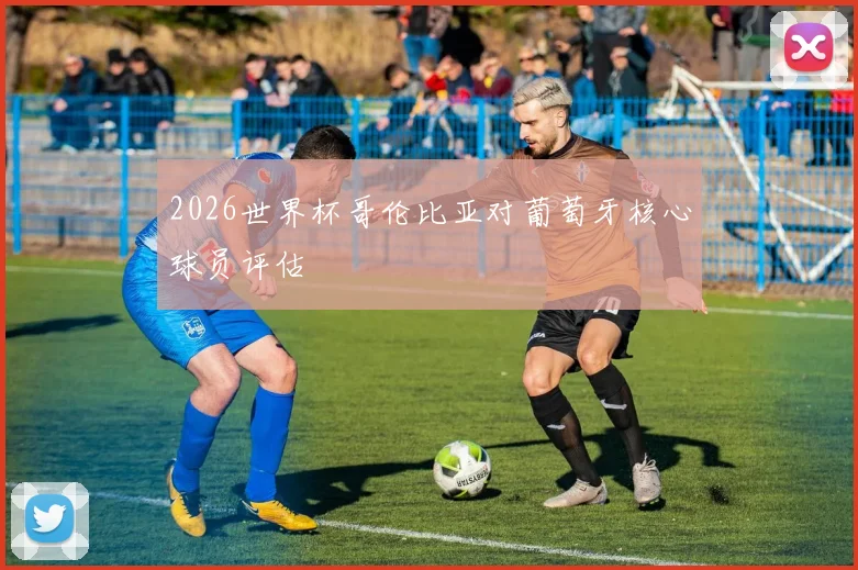 2026世界杯哥伦比亚对葡萄牙核心球员评估