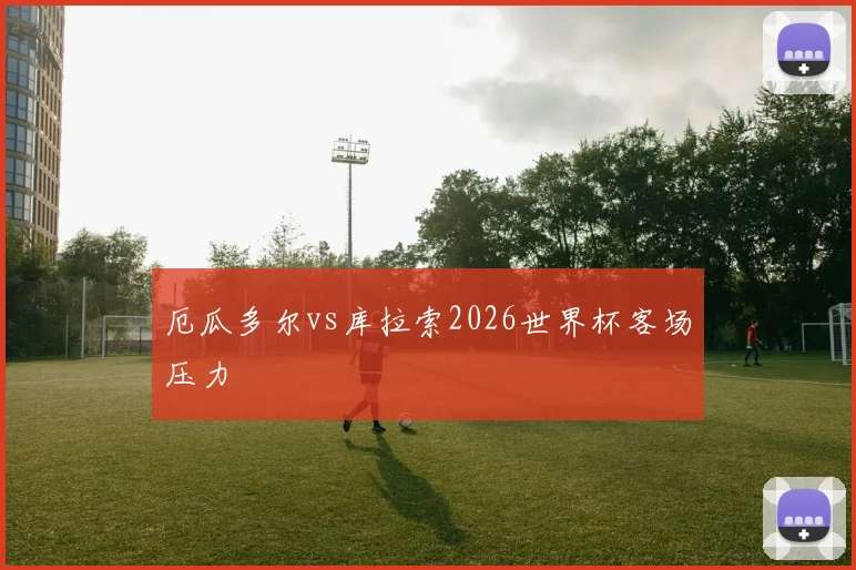 厄瓜多尔vs库拉索2026世界杯客场压力