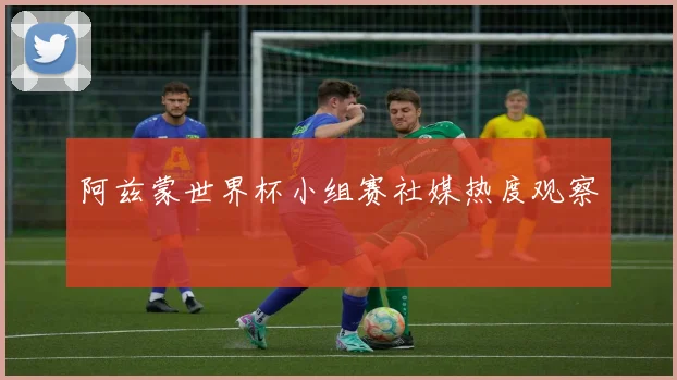 阿兹蒙世界杯小组赛社媒热度观察