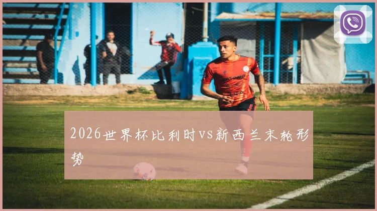 2026世界杯比利时vs新西兰末轮形势