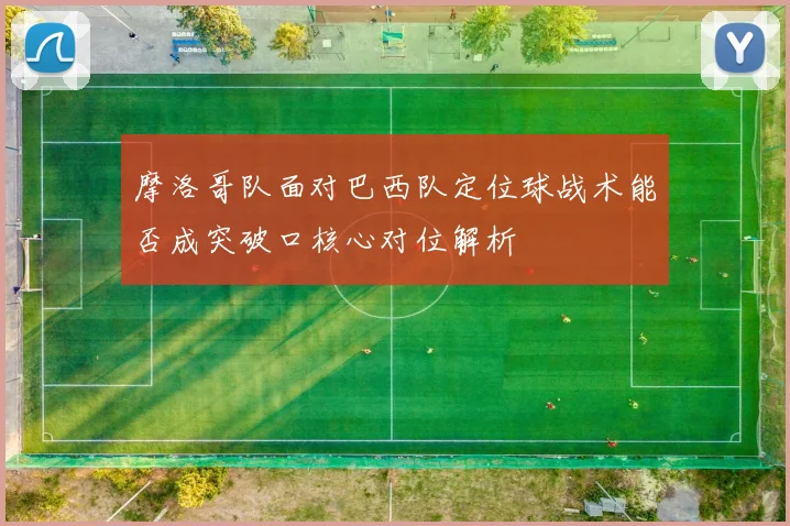 摩洛哥队面对巴西队定位球战术能否成突破口核心对位解析