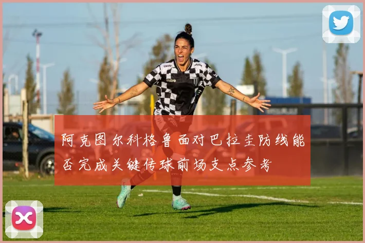 阿克图尔科格鲁面对巴拉圭防线能否完成关键传球前场支点参考
