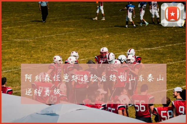 阿利森任意球造险后怒吼山东泰山逆转晋级
