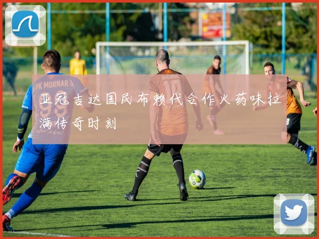 亚冠吉达国民布赖代合作火药味拉满传奇时刻