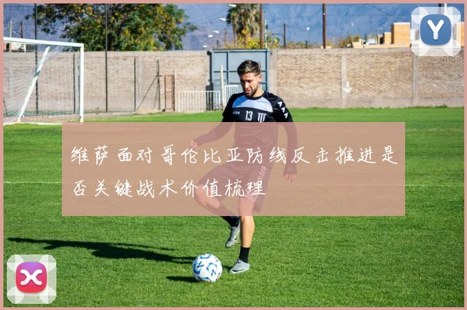 维萨面对哥伦比亚防线反击推进是否关键战术价值梳理