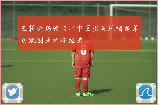 王霜连场破门，中国女足压哨绝杀劲敌创亚洲杯经典