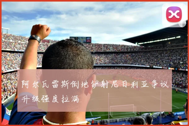 阿尔瓦雷斯倒地铲射尼日利亚争议升级强度拉满