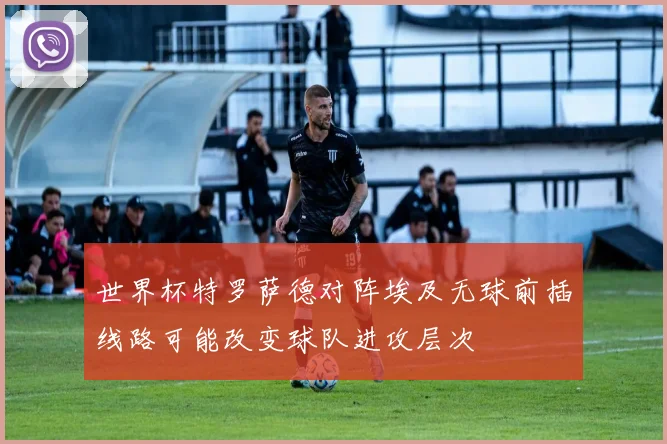 世界杯特罗萨德对阵埃及无球前插线路可能改变球队进攻层次