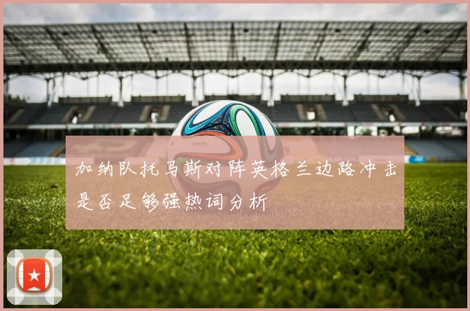 加纳队托马斯对阵英格兰边路冲击是否足够强热词分析