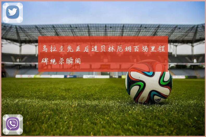 乌拉圭先丢后追贝林厄姆百场里程碑绝杀瞬间