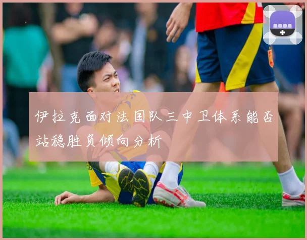 伊拉克面对法国队三中卫体系能否站稳胜负倾向分析