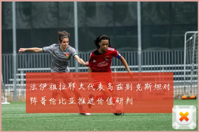 法伊祖拉耶夫代表乌兹别克斯坦对阵哥伦比亚推进价值研判