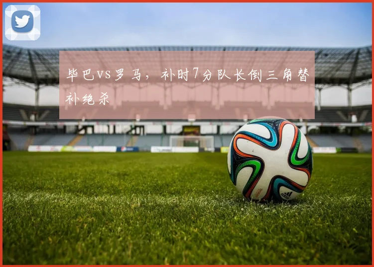 毕巴vs罗马,补时7分队长倒三角替补绝杀
