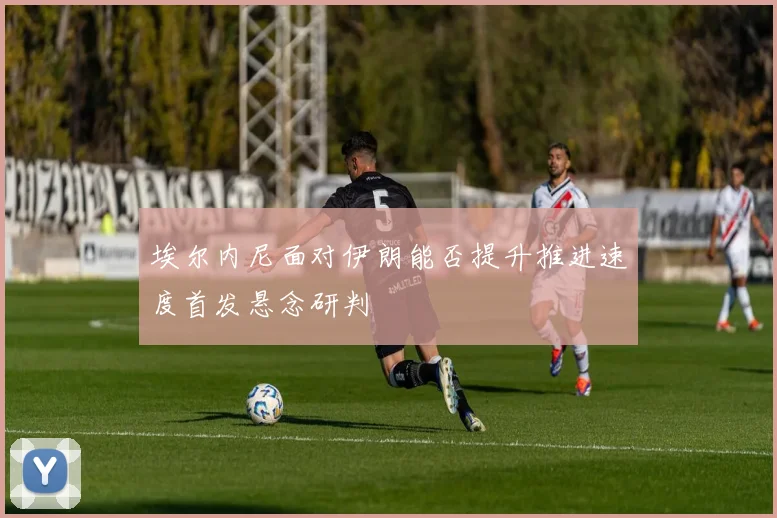 埃尔内尼面对伊朗能否提升推进速度首发悬念研判