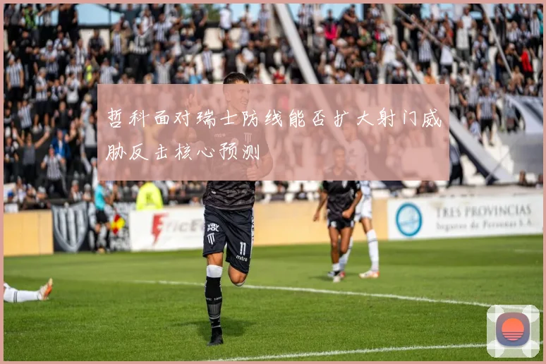 哲科面对瑞士防线能否扩大射门威胁反击核心预测