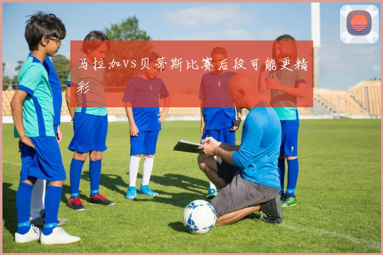 马拉加vs贝蒂斯比赛后段可能更精彩