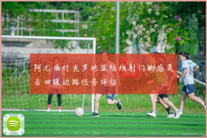 阿尤面对克罗地亚防线射门脚感是否回暖边路任务评估