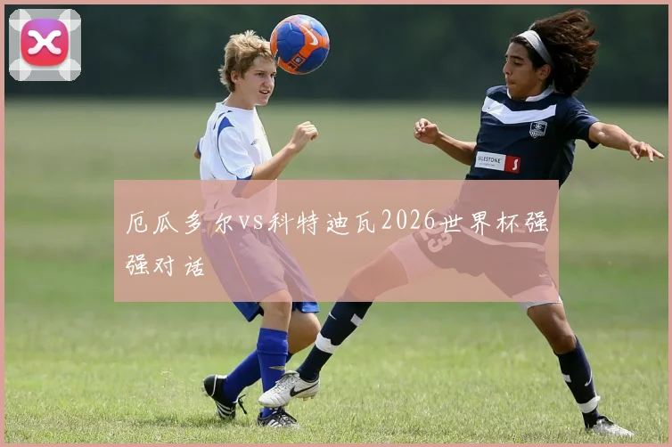 厄瓜多尔vs科特迪瓦2026世界杯强强对话