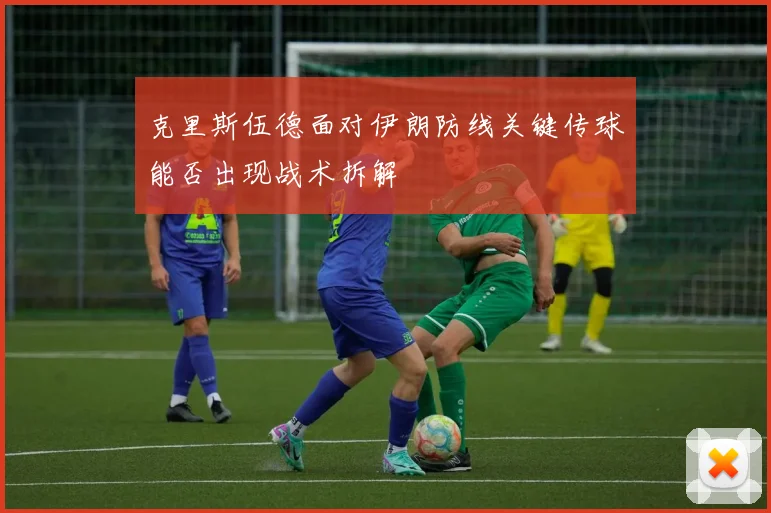 克里斯伍德面对伊朗防线关键传球能否出现战术拆解
