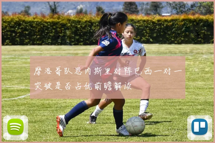 摩洛哥队恩内斯里对阵巴西一对一突破是否占优前瞻解读