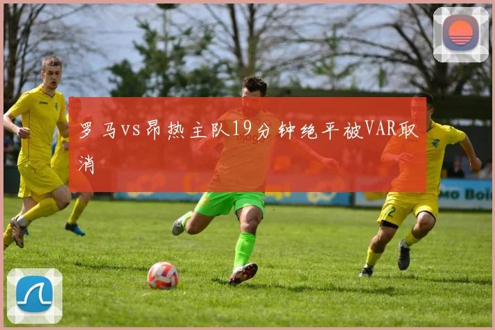 罗马vs昂热主队19分钟绝平被VAR取消