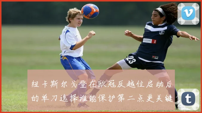 纽卡斯尔戈登在欧冠反越位启动后的单刀选择谁能保护第二点更关键