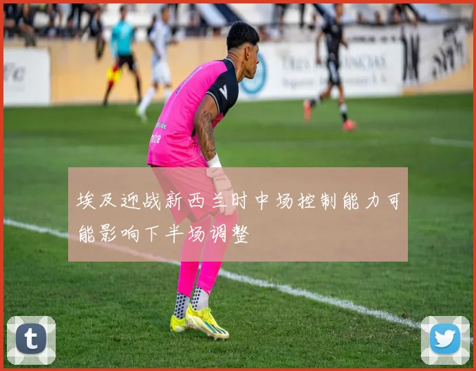 埃及迎战新西兰时中场控制能力可能影响下半场调整