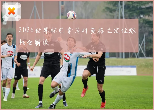 2026世界杯巴拿马对英格兰定位球机会解读